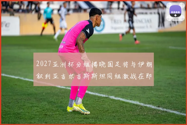 2027亚洲杯分组揭晓国足将与伊朗叙利亚吉尔吉斯斯坦同组激战在即