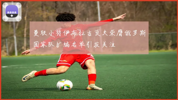 曼联小将伊布拉吉莫夫荣膺俄罗斯国家队扩编名单引发关注