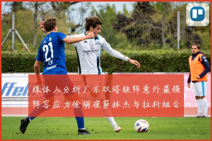 媒体人分析广东双塔缺阵意外最强阵容应为徐胡崔萨林杰与拉科组合