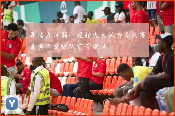 蒂格点评骑士逆转失利认为系列赛基调已定球队前景堪忧