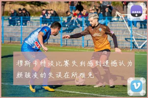 穆斯卡特谈比赛失利感到遗憾认为颜骏凌的失误在所难免