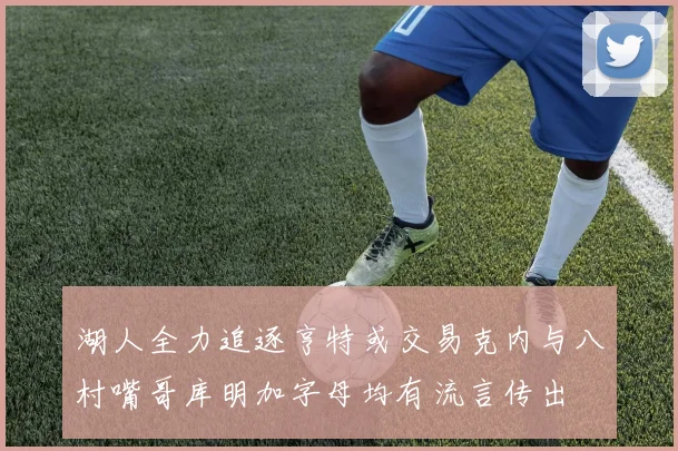 湖人全力追逐亨特或交易克内与八村嘴哥库明加字母均有流言传出
