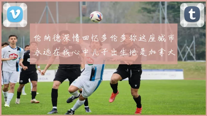 伦纳德深情回忆多伦多称这座城市永远在我心中儿子出生地是加拿大