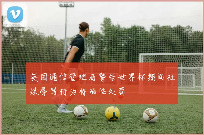 英国通信管理局警告世界杯期间社媒辱骂行为将面临处罚