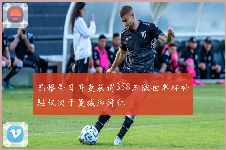 巴黎圣日耳曼获得358万欧世界杯补贴仅次于曼城和拜仁