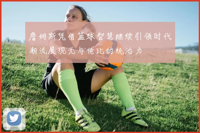 詹姆斯凭借篮球智慧继续引领时代潮流展现无与伦比的统治力