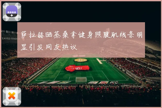 萨拉赫晒蒸桑拿健身照腹肌线条明显引发网友热议