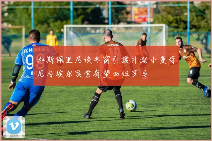 加斯佩里尼谈冬窗引援计划小曼奇尼与埃尔莫索有望回归罗马