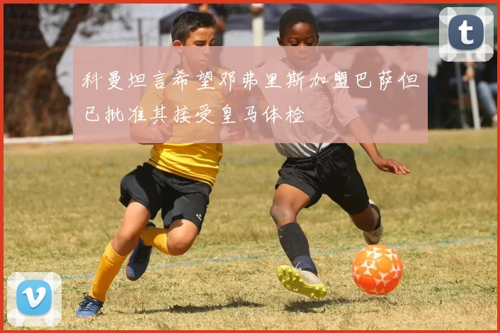 科曼坦言希望邓弗里斯加盟巴萨但已批准其接受皇马体检
