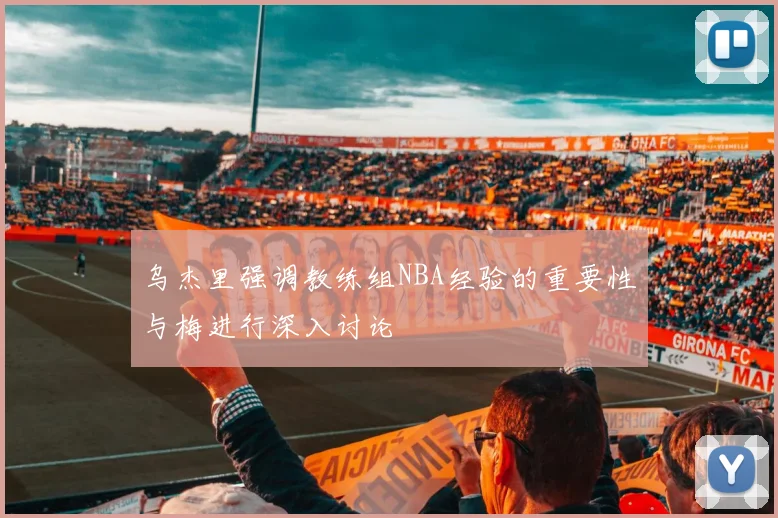 乌杰里强调教练组NBA经验的重要性与梅进行深入讨论