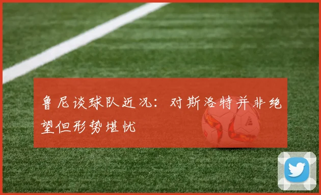 鲁尼谈球队近况：对斯洛特并非绝望但形势堪忧