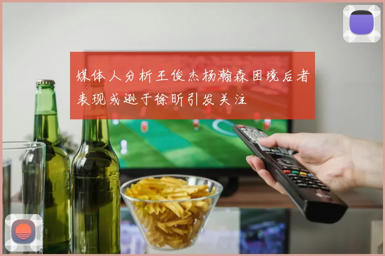 媒体人分析王俊杰杨瀚森困境后者表现或逊于徐昕引发关注