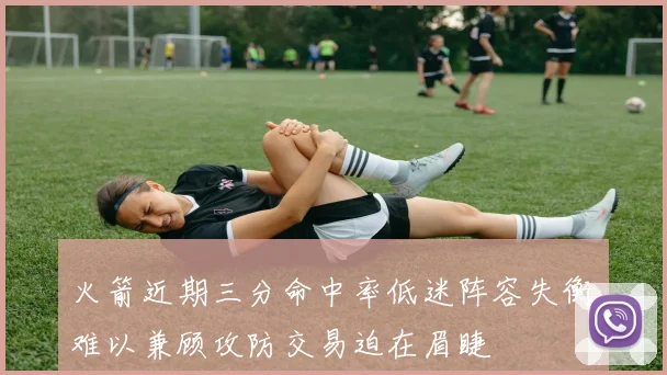 火箭近期三分命中率低迷阵容失衡难以兼顾攻防交易迫在眉睫