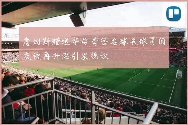 詹姆斯赠送字母哥签名球衣球员间友谊再升温引发热议