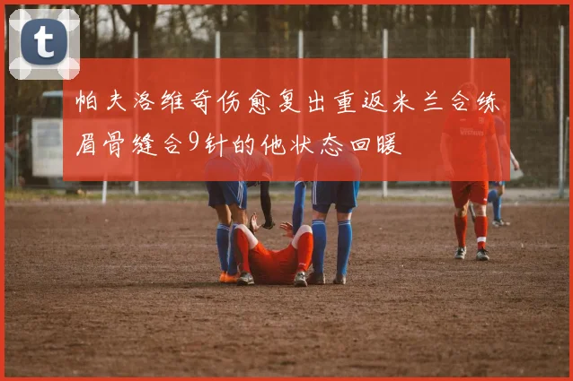 帕夫洛维奇伤愈复出重返米兰合练眉骨缝合9针的他状态回暖