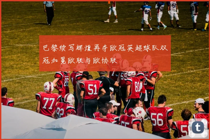 巴黎续写辉煌再夺欧冠英超球队双冠加冕欧联与欧协联