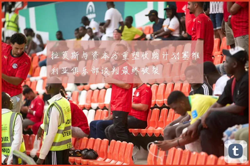 拉莫斯与资本方重塑收购计划塞维利亚俱乐部谈判最终破裂