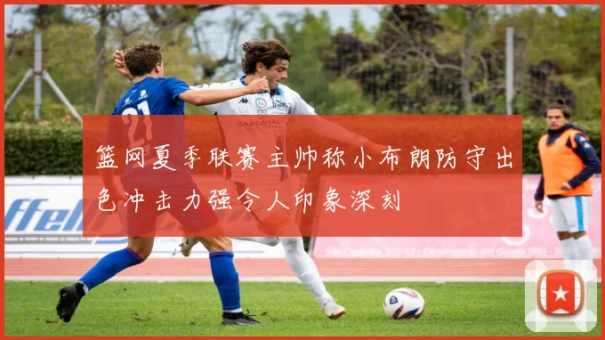 篮网夏季联赛主帅称小布朗防守出色冲击力强令人印象深刻