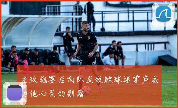 金玟哉赛后向队友致歉球迷掌声成为他心灵的慰藉
