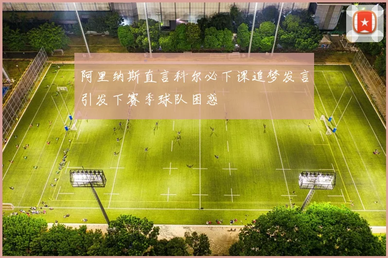 阿里纳斯直言科尔必下课追梦发言引发下赛季球队困惑