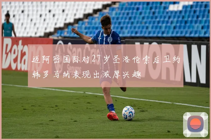 迈阿密国际对27岁圣洛伦索后卫约韩罗马纳表现出浓厚兴趣