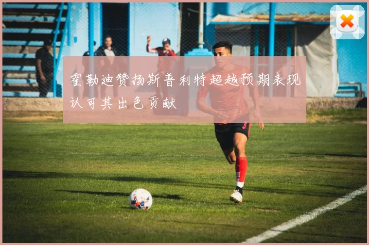霍勒迪赞扬斯普利特超越预期表现认可其出色贡献